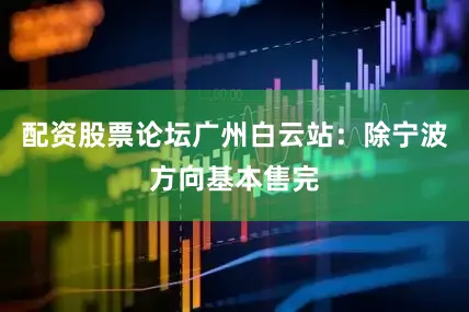 配资股票论坛广州白云站：除宁波方向基本售完