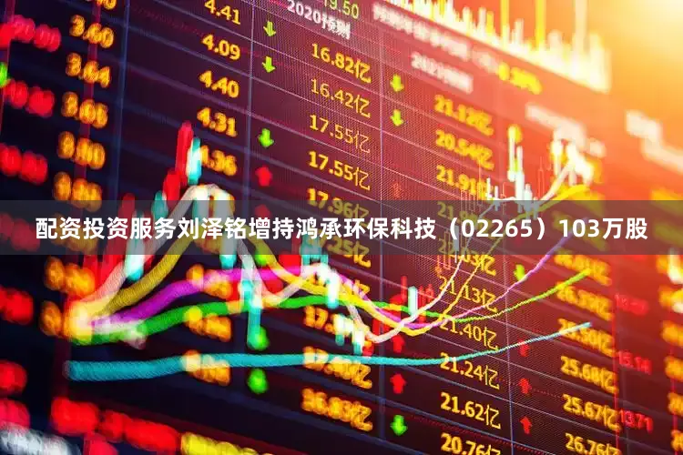 配资投资服务刘泽铭增持鸿承环保科技（02265）103万股