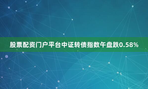 股票配资门户平台中证转债指数午盘跌0.58%