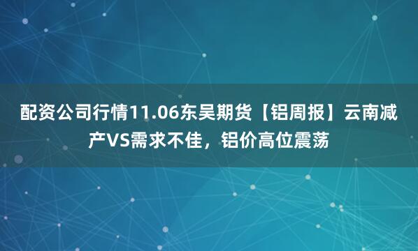 配资公司行情11.06东吴期货【铝周报】云南减产VS需求不佳，铝价高位震荡