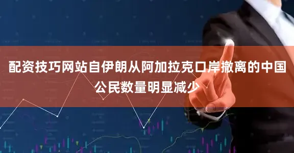 配资技巧网站自伊朗从阿加拉克口岸撤离的中国公民数量明显减少
