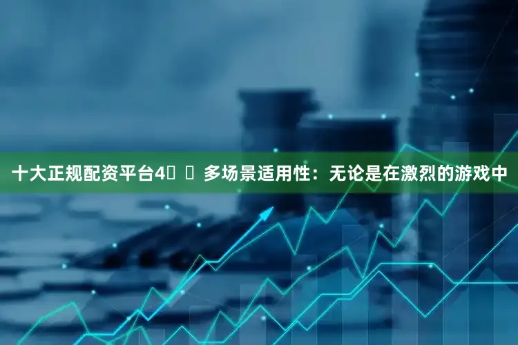 十大正规配资平台4️⃣多场景适用性：无论是在激烈的游戏中