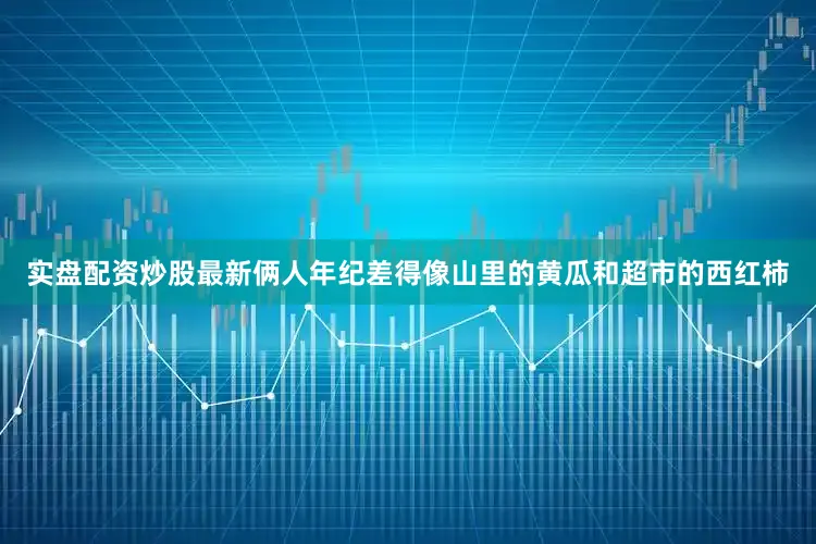实盘配资炒股最新俩人年纪差得像山里的黄瓜和超市的西红柿