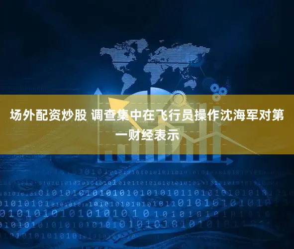 场外配资炒股 调查集中在飞行员操作沈海军对第一财经表示