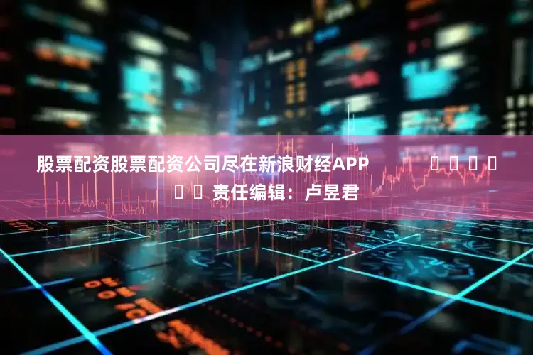 股票配资股票配资公司尽在新浪财经APP            						责任编辑：卢昱君