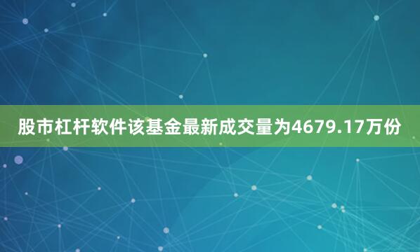 股市杠杆软件该基金最新成交量为4679.17万份